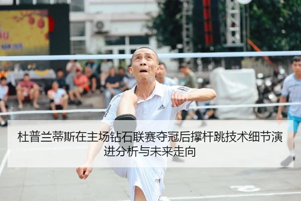 杜普兰蒂斯在主场钻石联赛夺冠后撑杆跳技术细节演进分析与未来走向